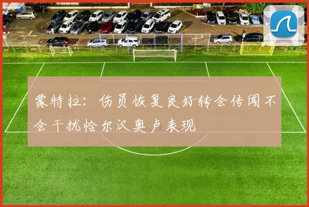 蒙特拉：伤员恢复良好转会传闻不会干扰恰尔汉奥卢表现