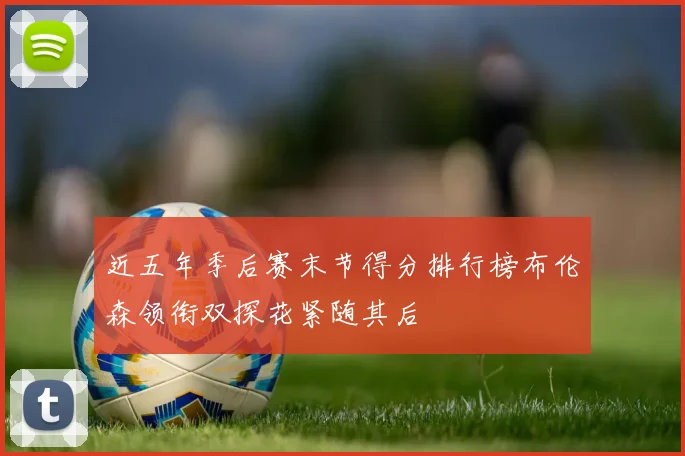 近五年季后赛末节得分排行榜布伦森领衔双探花紧随其后